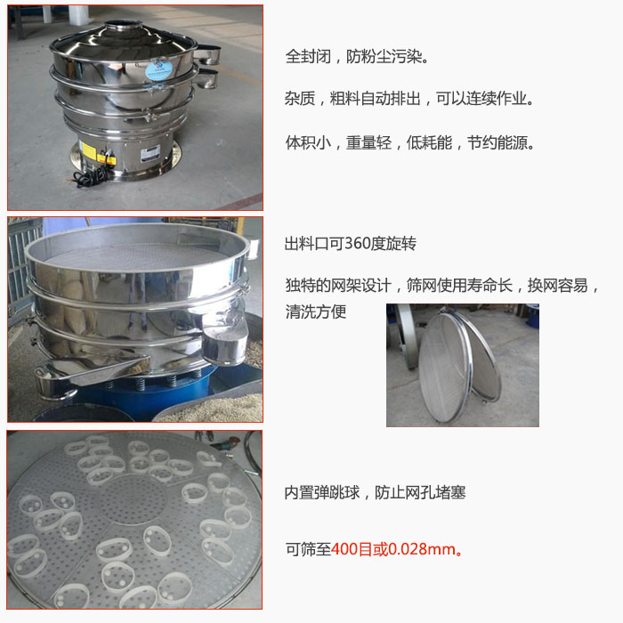800型全不銹鋼振動篩特點：全封閉，放粉塵污染。雜質，粗料自動排出可以連續作業。出料口可360度旋轉，獨特的網架設計篩網使用壽命長換網容易清洗方便。內置彈跳球，防止網孔堵塞。可篩至400目或0。028mm。雜質粗料自動排出，可以連續作業，體積小，重量輕，低耗能，節約能源。